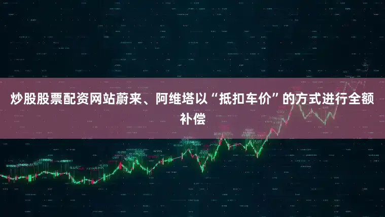 炒股股票配资网站蔚来、阿维塔以“抵扣车价”的方式进行全额补偿