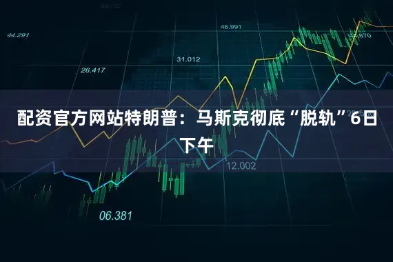 配资官方网站特朗普：马斯克彻底“脱轨”6日下午