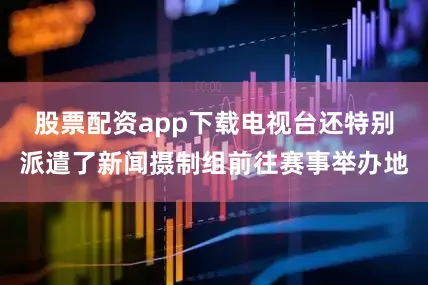 股票配资app下载电视台还特别派遣了新闻摄制组前往赛事举办地