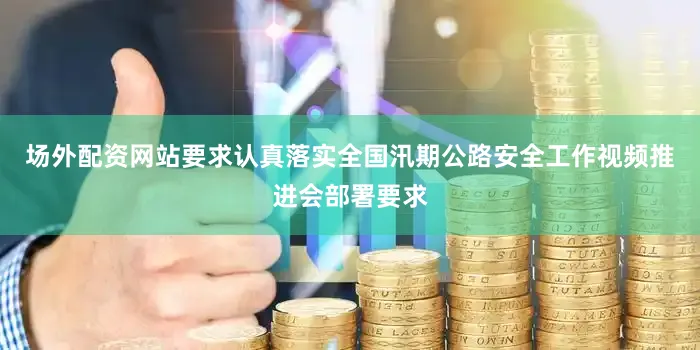 场外配资网站要求认真落实全国汛期公路安全工作视频推进会部署要求