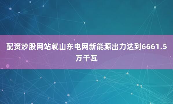 配资炒股网站就山东电网新能源出力达到6661.5万千瓦