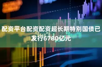 配资平台配资配资超长期特别国债已发行6780亿元