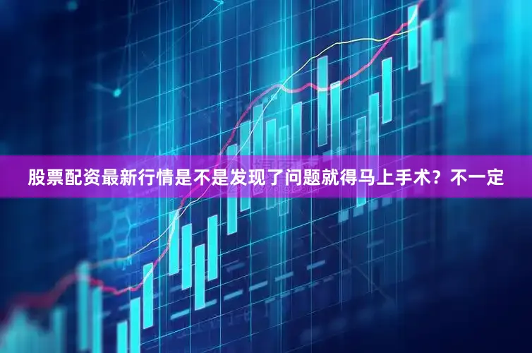 股票配资最新行情是不是发现了问题就得马上手术？不一定