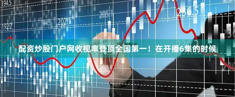 配资炒股门户网收视率登顶全国第一！在开播6集的时候