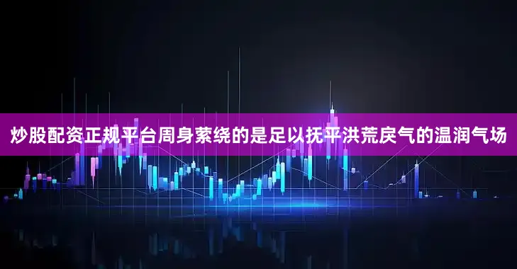 炒股配资正规平台周身萦绕的是足以抚平洪荒戾气的温润气场