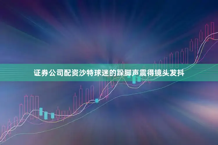 证券公司配资沙特球迷的跺脚声震得镜头发抖