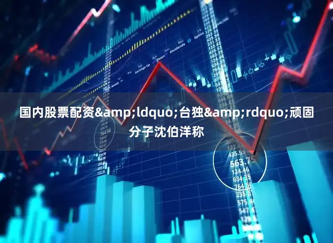 国内股票配资&ldquo;台独&rdquo;顽固分子沈伯洋称