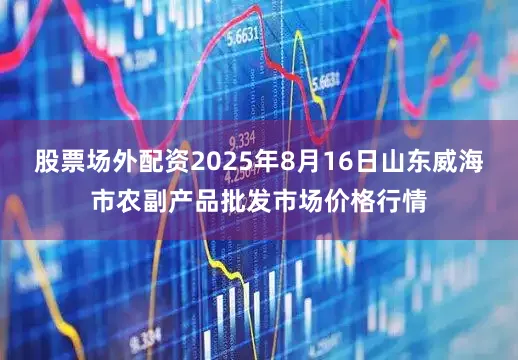 股票场外配资2025年8月16日山东威海市农副产品批发市场价格行情