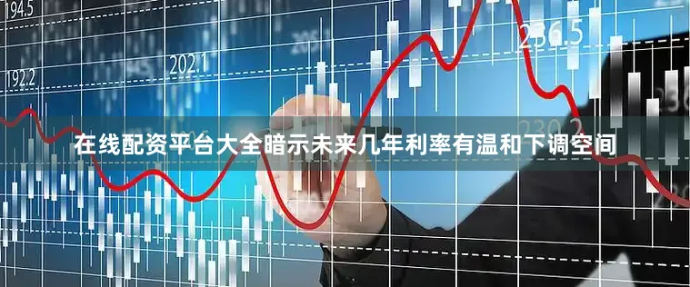 在线配资平台大全暗示未来几年利率有温和下调空间
