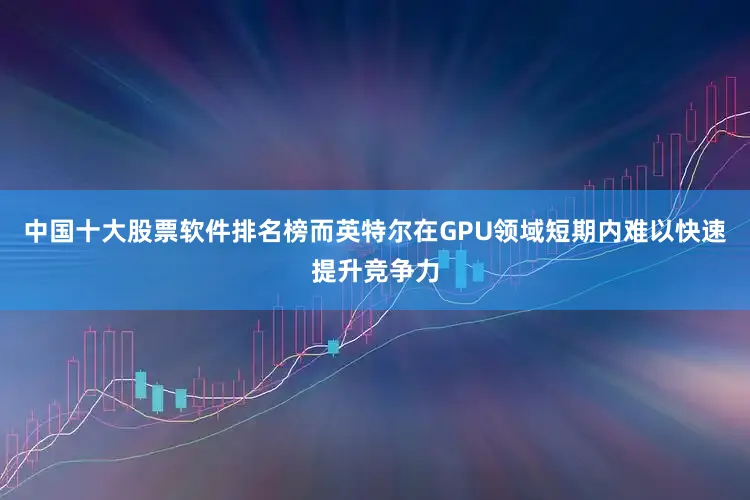中国十大股票软件排名榜而英特尔在GPU领域短期内难以快速提升竞争力