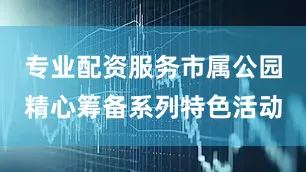 专业配资服务市属公园精心筹备系列特色活动